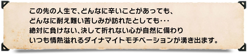 この先の人生で、どんなに辛いことがあっても、どんなに耐え難い苦しみが訪れたとしても・・・絶対に負けない、決して折れない心が自然に備わりいつも情熱溢れるダイナマイトモチベーションが湧き出ます。