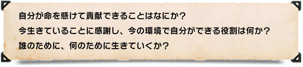 自分が命を懸けて貢献できることはなにか?今生きていることに感謝し、今の環境で自分ができる役割は何か?誰のために、何のために生きていくか?