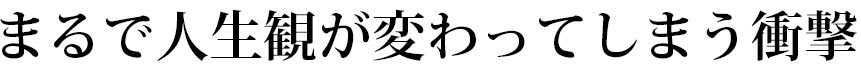 まるで人生観が変わってしまう衝撃